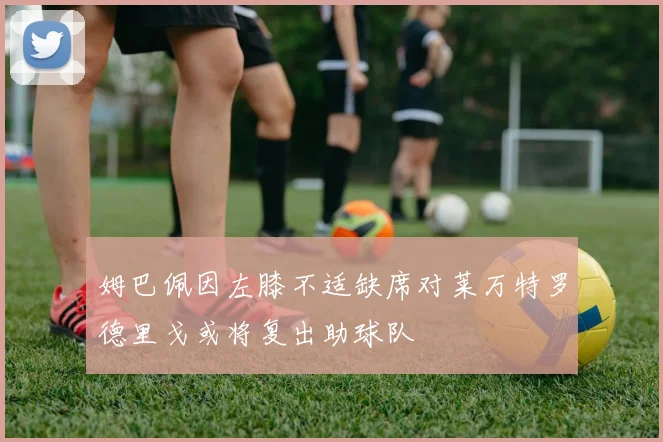 姆巴佩因左膝不适缺席对莱万特罗德里戈或将复出助球队