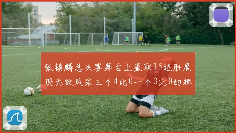 张镇麟总决赛舞台上豪取15连胜展现无敌风采三个4比0一个3比0的辉煌战绩