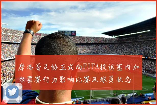 摩洛哥足协正式向FIFA投诉塞内加尔罢赛行为影响比赛及球员状态