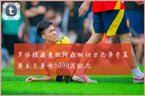 罗体报道曼联阿森纳切尔西争夺莱奥米兰要价5000万欧元