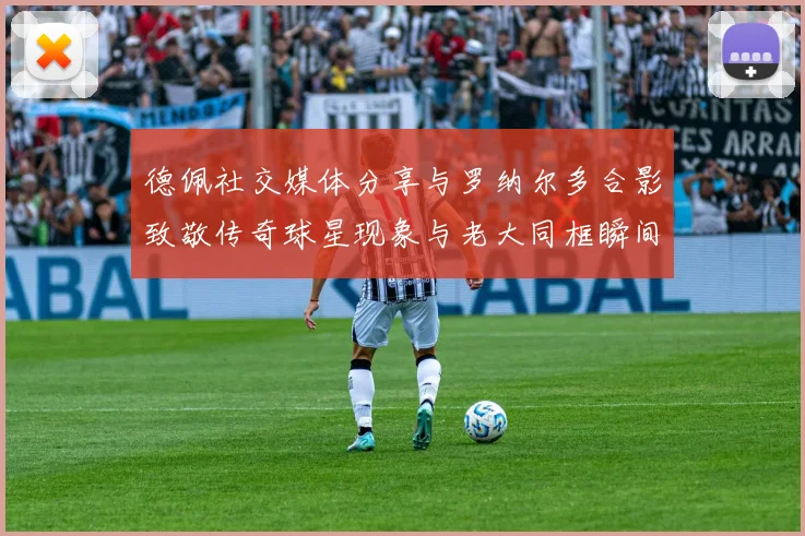 德佩社交媒体分享与罗纳尔多合影致敬传奇球星现象与老大同框瞬间