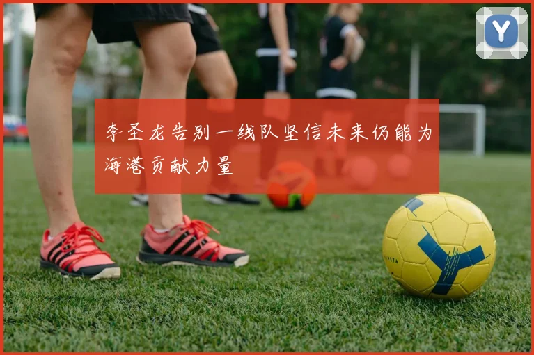 李圣龙告别一线队坚信未来仍能为海港贡献力量