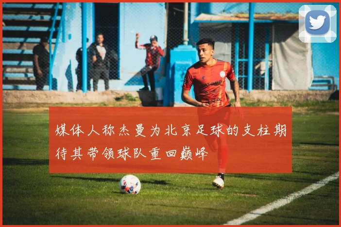 媒体人称杰曼为北京足球的支柱期待其带领球队重回巅峰