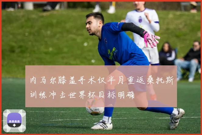内马尔膝盖手术仅半月重返桑托斯训练冲击世界杯目标明确
