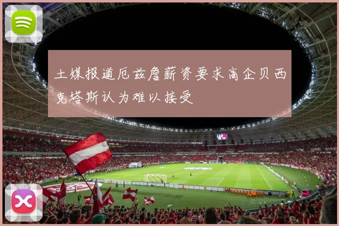 土媒报道厄兹詹薪资要求高企贝西克塔斯认为难以接受