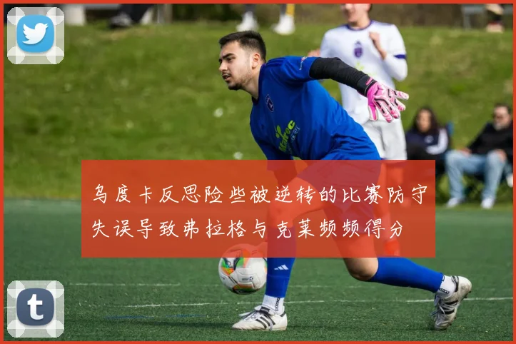 乌度卡反思险些被逆转的比赛防守失误导致弗拉格与克莱频频得分