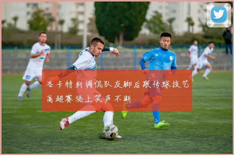 洛卡特利调侃队友脚后跟传球技艺高超赛场上笑声不断
