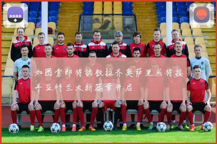 加图索即将执教拉齐奥萨里或将接手亚特兰大新篇章开启