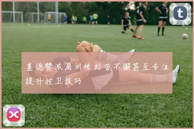 基德赞浓眉训练刻苦不懈甚至专注提升控卫技巧