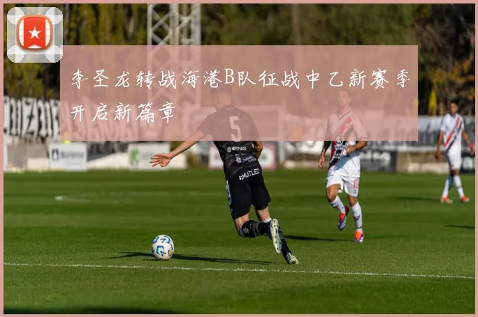 李圣龙转战海港B队征战中乙新赛季开启新篇章