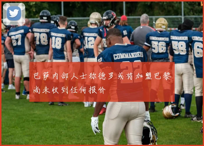 巴萨内部人士称德罗或将加盟巴黎尚未收到任何报价