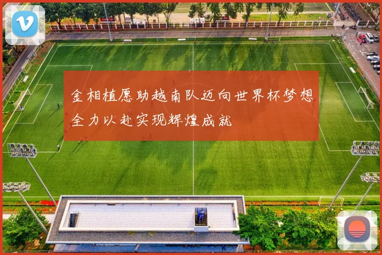 金相植愿助越南队迈向世界杯梦想全力以赴实现辉煌成就