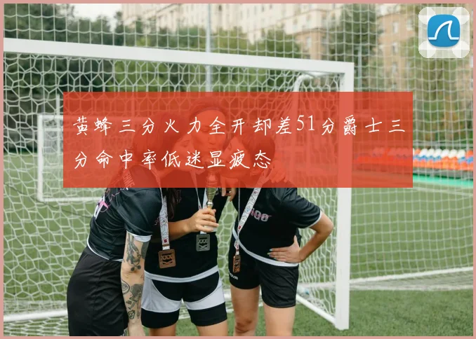 黄蜂三分火力全开却差51分爵士三分命中率低迷显疲态